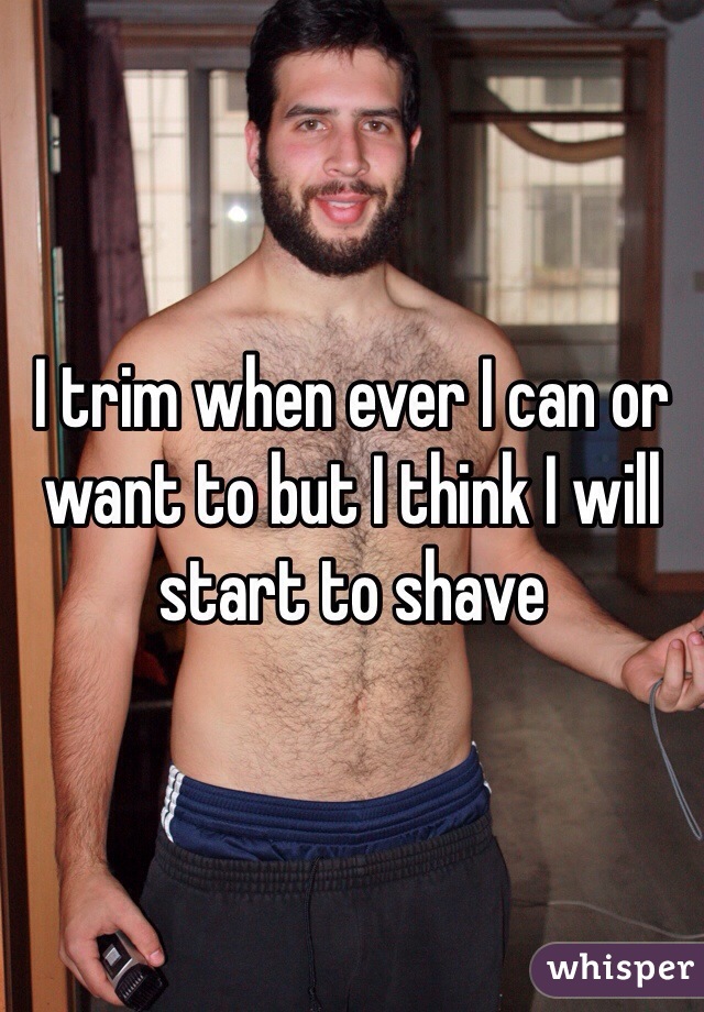 I trim when ever I can or want to but I think I will start to shave 