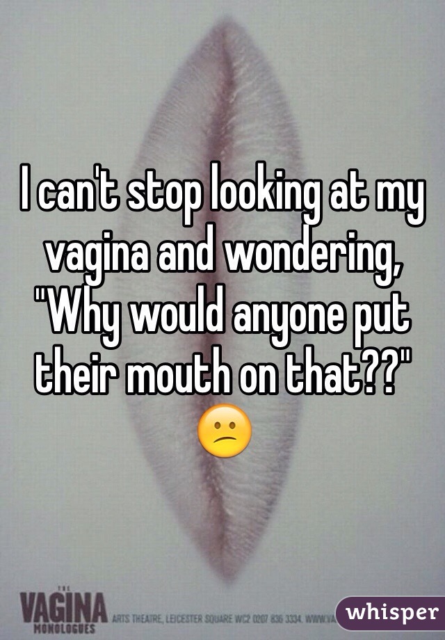 I can't stop looking at my vagina and wondering, "Why would anyone put their mouth on that??" 😕