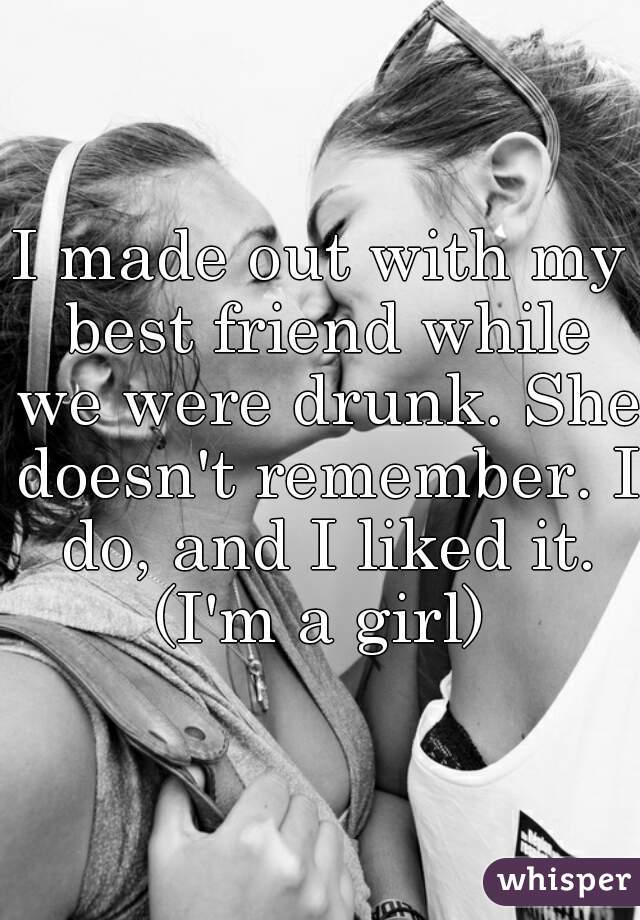 I made out with my best friend while we were drunk. She doesn't remember. I do, and I liked it. (I'm a girl) 