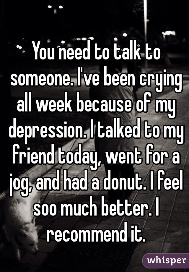 You need to talk to someone. I've been crying all week because of my depression. I talked to my friend today, went for a jog, and had a donut. I feel soo much better. I recommend it.