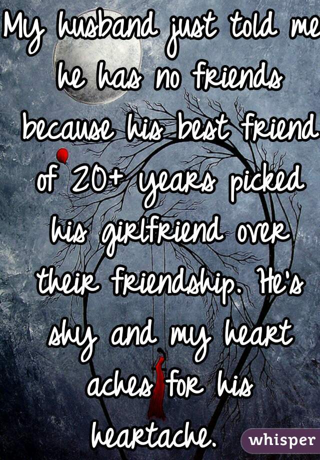 My husband just told me he has no friends because his best friend of 20+ years picked his girlfriend over their friendship. He's shy and my heart aches for his heartache.  