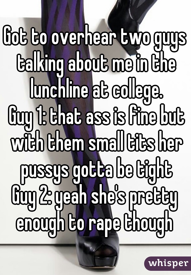 Got to overhear two guys talking about me in the lunchline at college.
 Guy 1: that ass is fine but with them small tits her pussys gotta be tight

Guy 2: yeah she's pretty enough to rape though 