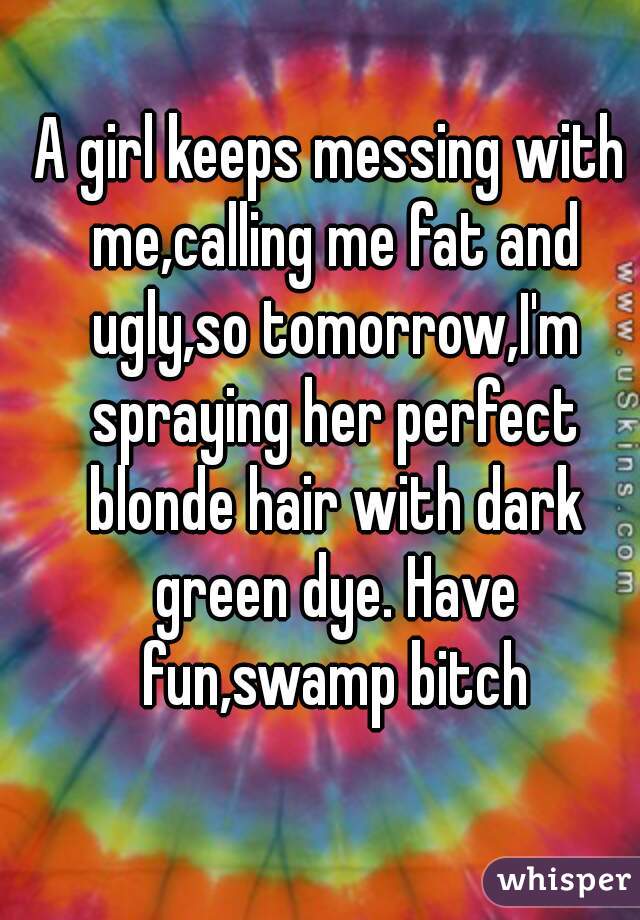 A girl keeps messing with me,calling me fat and ugly,so tomorrow,I'm spraying her perfect blonde hair with dark green dye. Have fun,swamp bitch