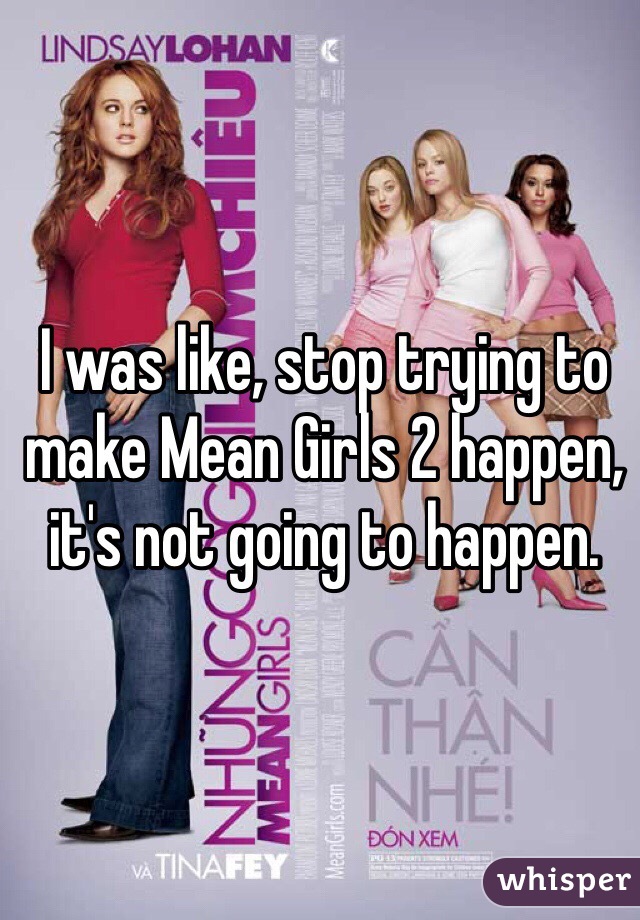 I was like, stop trying to make Mean Girls 2 happen, it's not going to happen. 