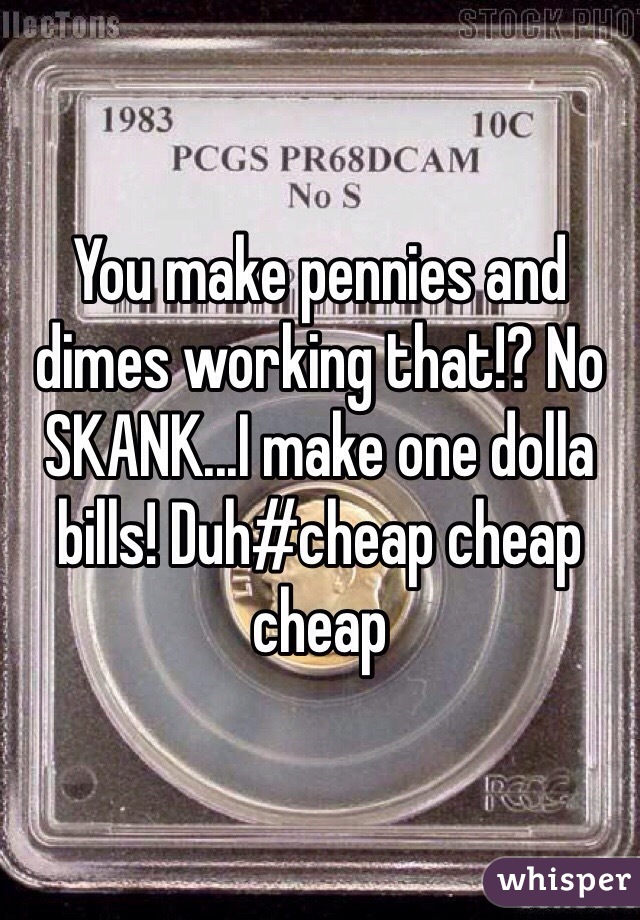 You make pennies and dimes working that!? No SKANK...I make one dolla bills! Duh#cheap cheap cheap