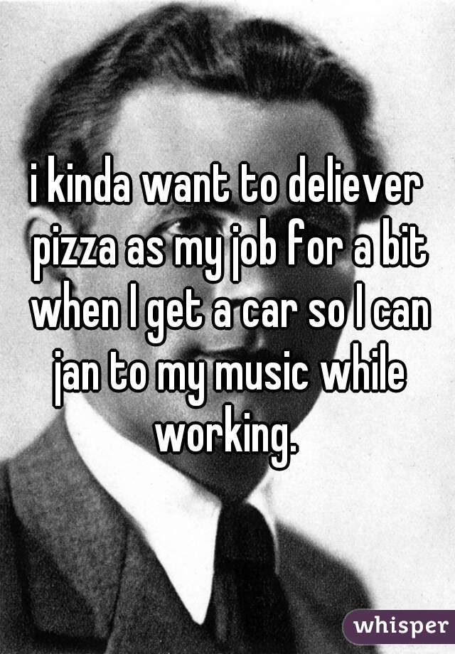 i kinda want to deliever pizza as my job for a bit when I get a car so I can jan to my music while working. 