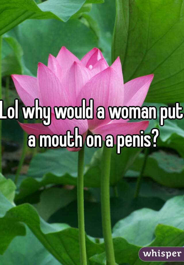 Lol why would a woman put a mouth on a penis?