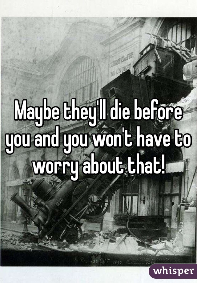 Maybe they'll die before you and you won't have to worry about that!