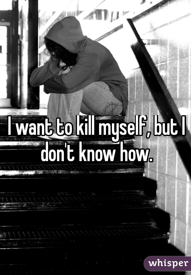 I want to kill myself, but I don't know how. 

