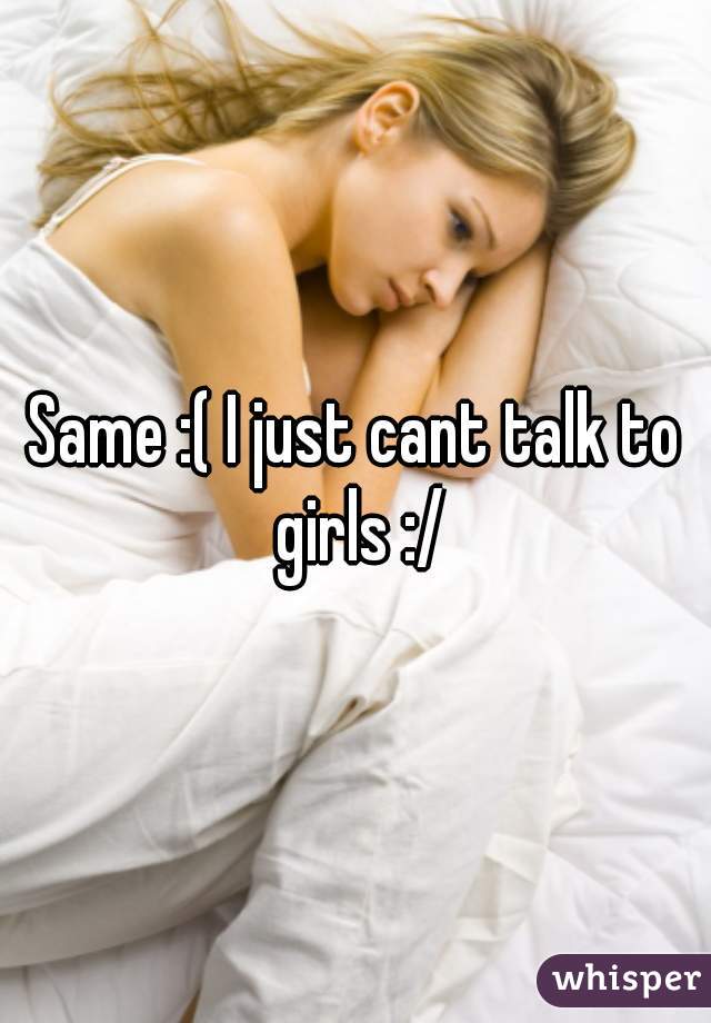 Same :( I just cant talk to girls :/