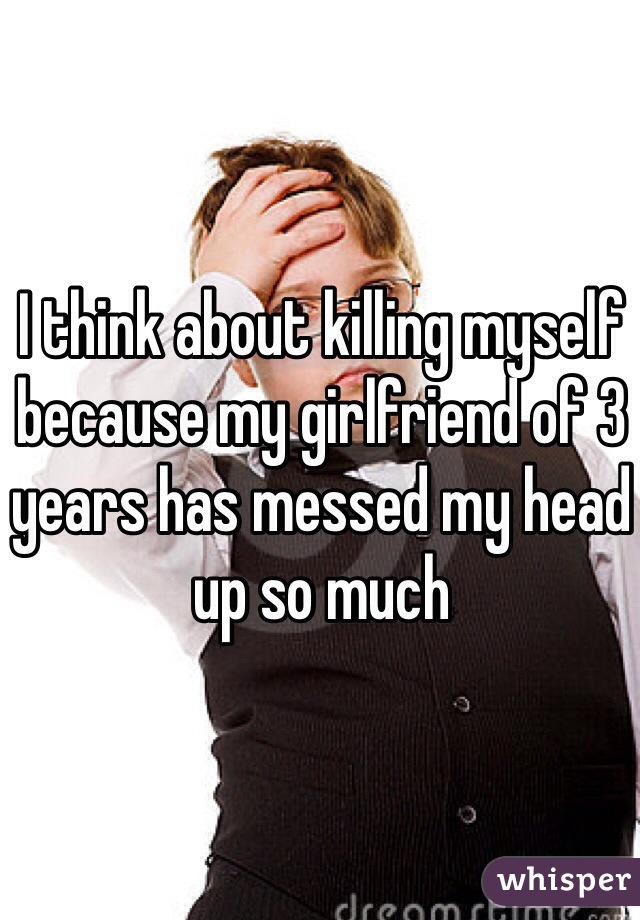 I think about killing myself because my girlfriend of 3 years has messed my head up so much