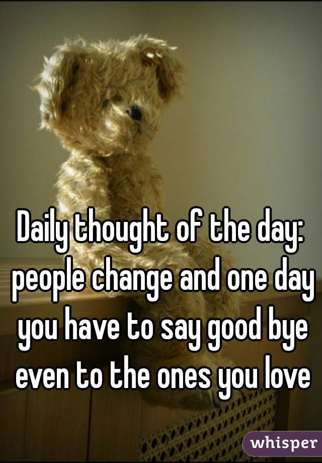 Daily thought of the day: people change and one day you have to say good bye even to the ones you love

