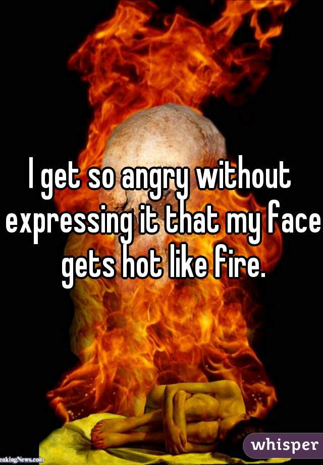 I get so angry without expressing it that my face gets hot like fire.