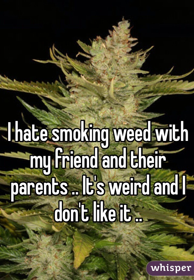 I hate smoking weed with my friend and their parents .. It's weird and I don't like it .. 