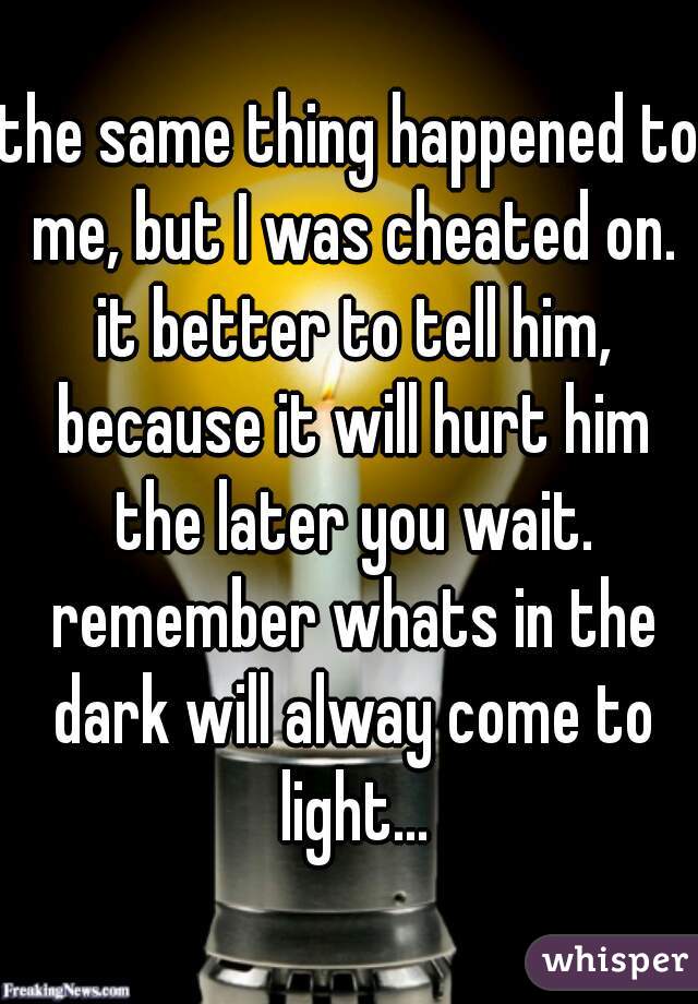the same thing happened to me, but I was cheated on. it better to tell him, because it will hurt him the later you wait. remember whats in the dark will alway come to light...