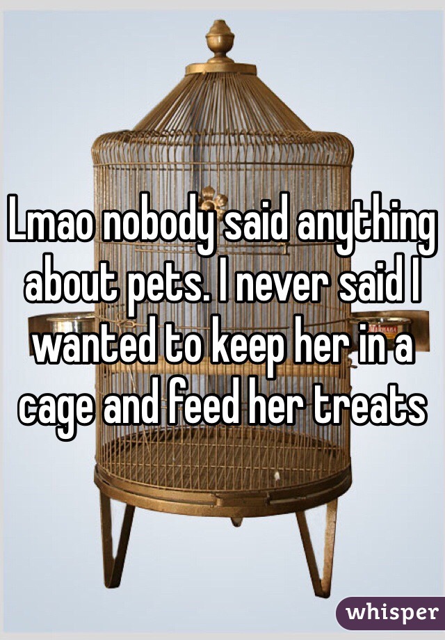 Lmao nobody said anything about pets. I never said I wanted to keep her in a cage and feed her treats 
