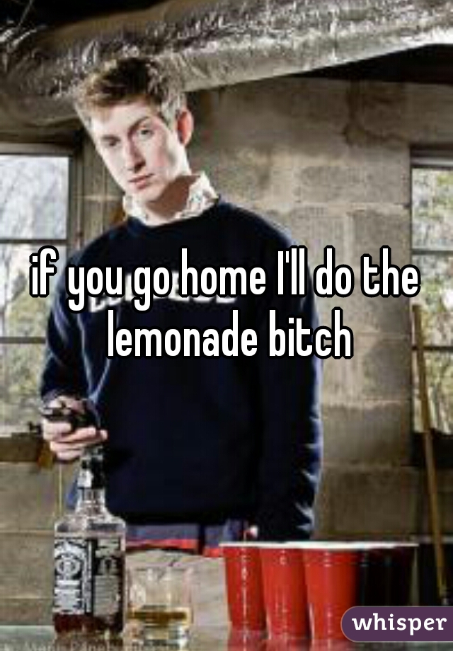 if you go home I'll do the lemonade bitch