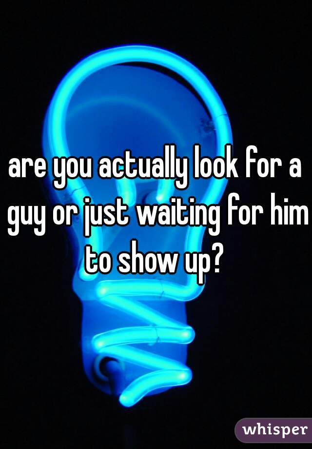 are you actually look for a guy or just waiting for him to show up? 
