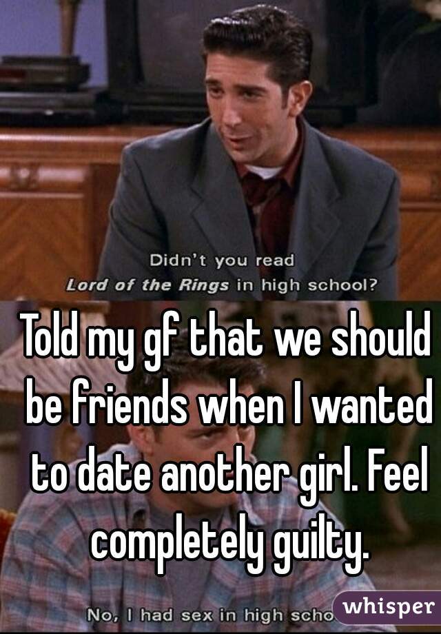 Told my gf that we should be friends when I wanted to date another girl. Feel completely guilty.