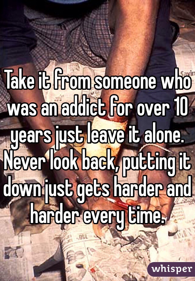 Take it from someone who was an addict for over 10 years just leave it alone. Never look back, putting it down just gets harder and harder every time. 
