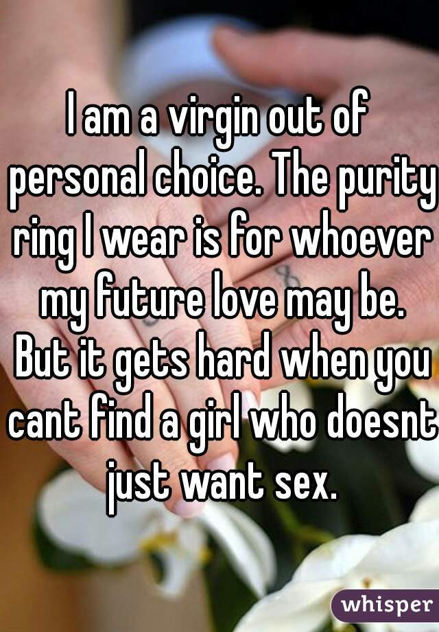 I am a virgin out of personal choice. The purity ring I wear is for whoever my future love may be. But it gets hard when you cant find a girl who doesnt just want sex.