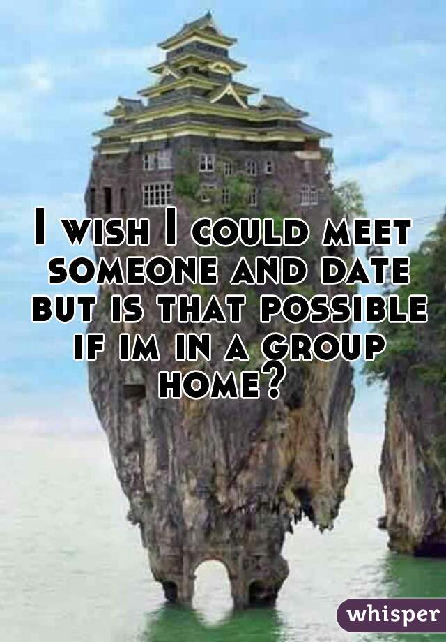 I wish I could meet someone and date but is that possible if im in a group home? 
