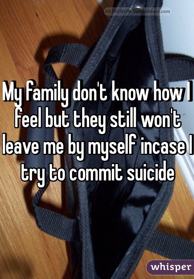 My family don't know how I feel but they still won't leave me by myself incase I try to commit suicide 