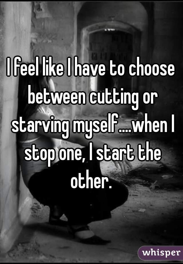 I feel like I have to choose between cutting or starving myself....when I stop one, I start the other. 