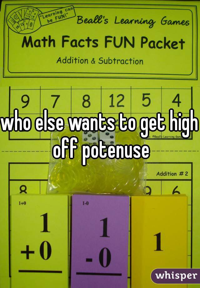 who else wants to get high off potenuse
