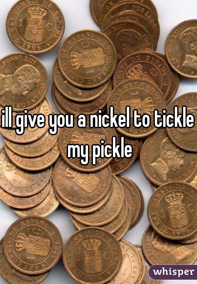 ill give you a nickel to tickle my pickle
