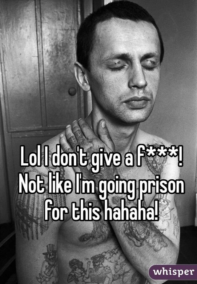 Lol I don't give a f***!
Not like I'm going prison for this hahaha!