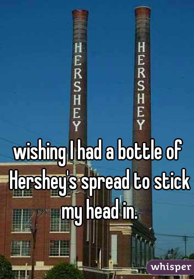 wishing I had a bottle of Hershey's spread to stick my head in.