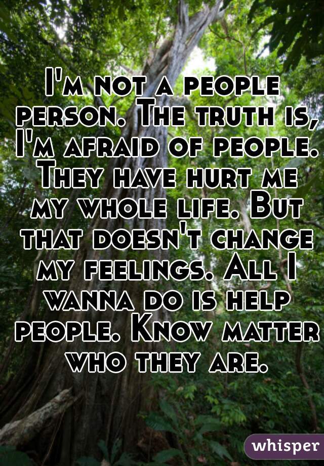I'm not a people person. The truth is, I'm afraid of people. They have hurt me my whole life. But that doesn't change my feelings. All I wanna do is help people. Know matter who they are.