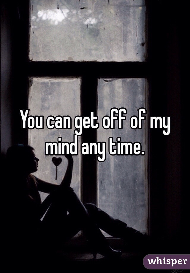 You can get off of my mind any time.