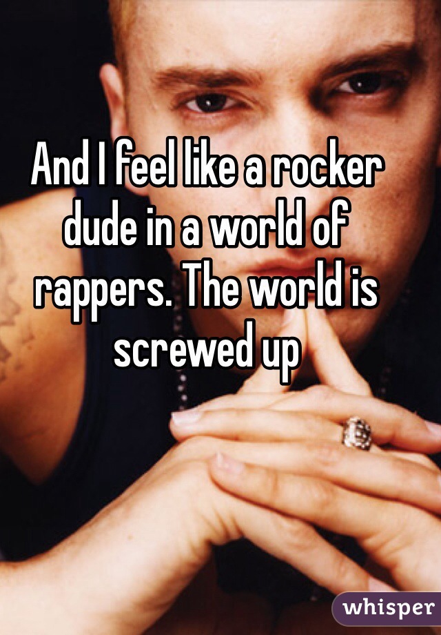 And I feel like a rocker dude in a world of rappers. The world is screwed up