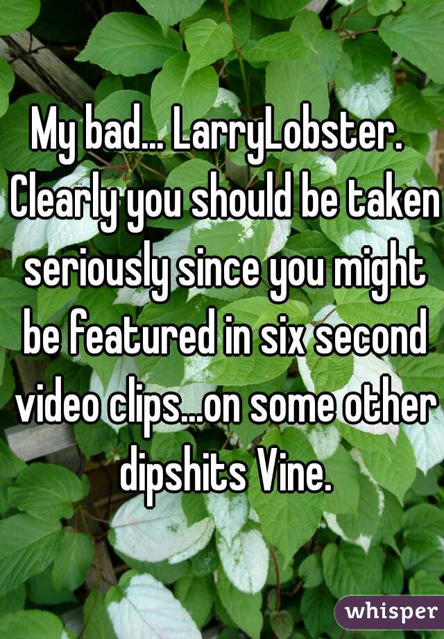 My bad... LarryLobster.  Clearly you should be taken seriously since you might be featured in six second video clips...on some other dipshits Vine.