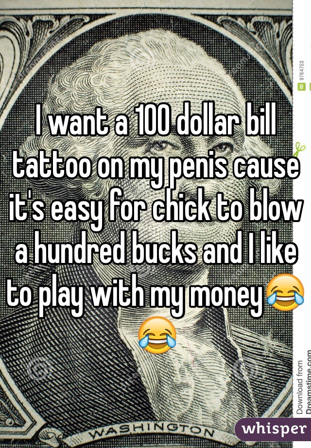 I want a 100 dollar bill tattoo on my penis cause it's easy for chick to blow a hundred bucks and I like to play with my money😂😂