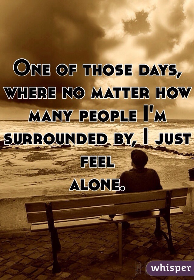 One of those days, where no matter how many people I'm surrounded by, I just feel 
alone. 