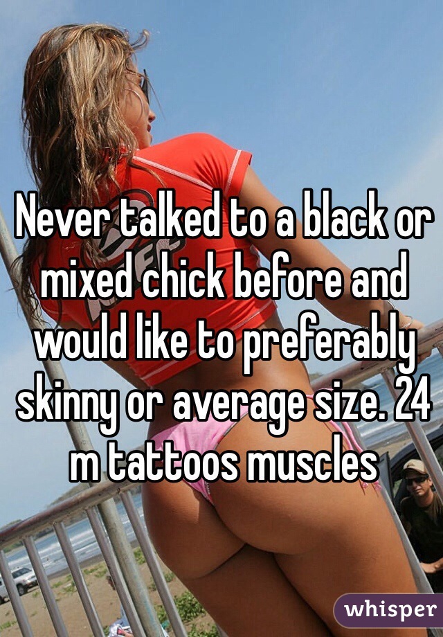 Never talked to a black or mixed chick before and would like to preferably skinny or average size. 24 m tattoos muscles