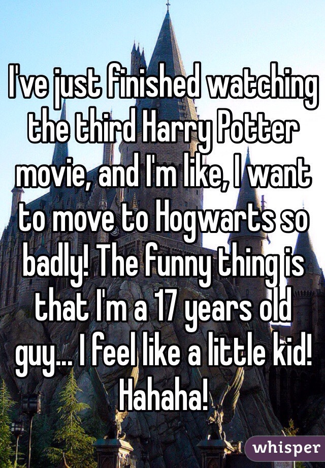 I've just finished watching the third Harry Potter movie, and I'm like, I want to move to Hogwarts so badly! The funny thing is that I'm a 17 years old guy... I feel like a little kid! Hahaha!