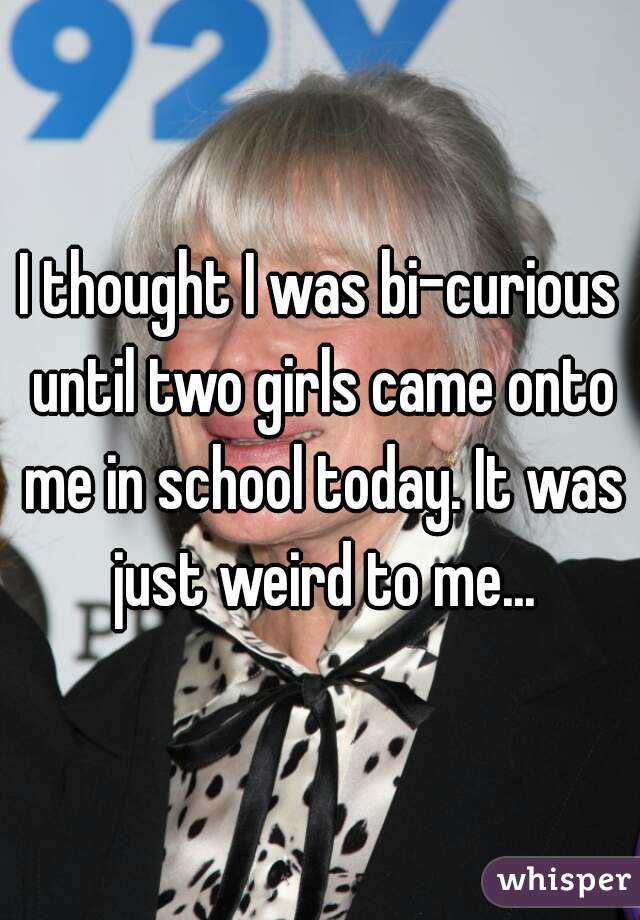 I thought I was bi-curious until two girls came onto me in school today. It was just weird to me...