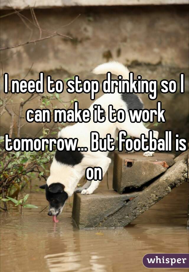 I need to stop drinking so I can make it to work tomorrow... But football is on 