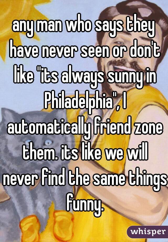 any man who says they have never seen or don't like "its always sunny in Philadelphia", I automatically friend zone them. its like we will never find the same things funny.