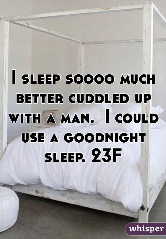 I sleep soooo much better cuddled up with a man.  I could use a goodnight sleep. 23F