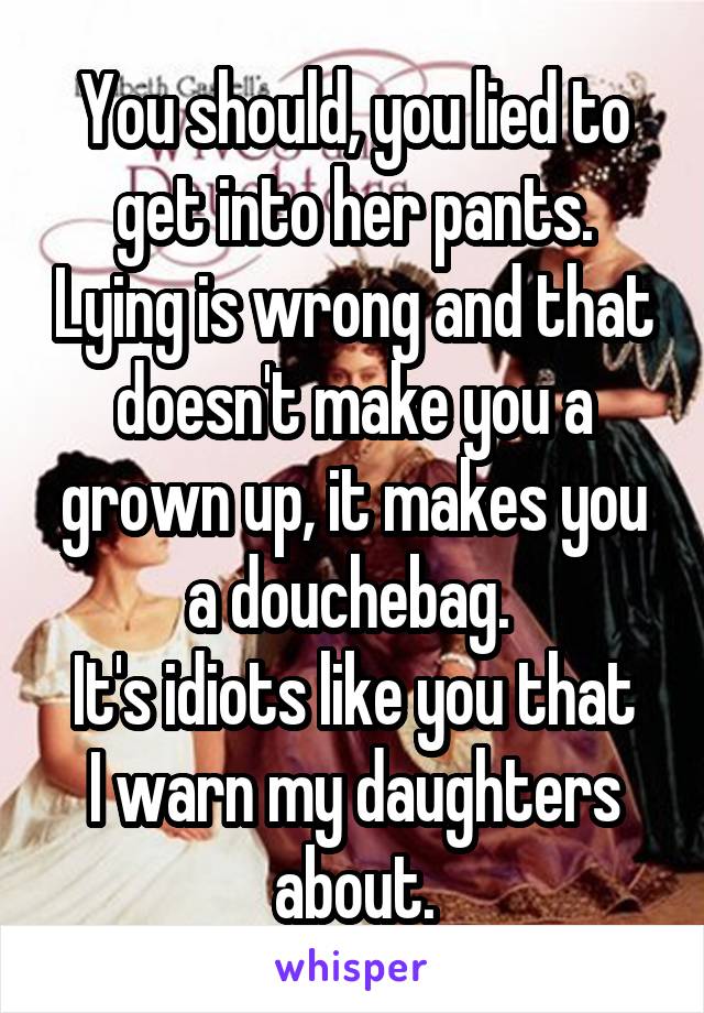 You should, you lied to get into her pants. Lying is wrong and that doesn't make you a grown up, it makes you a douchebag. 
It's idiots like you that I warn my daughters about.