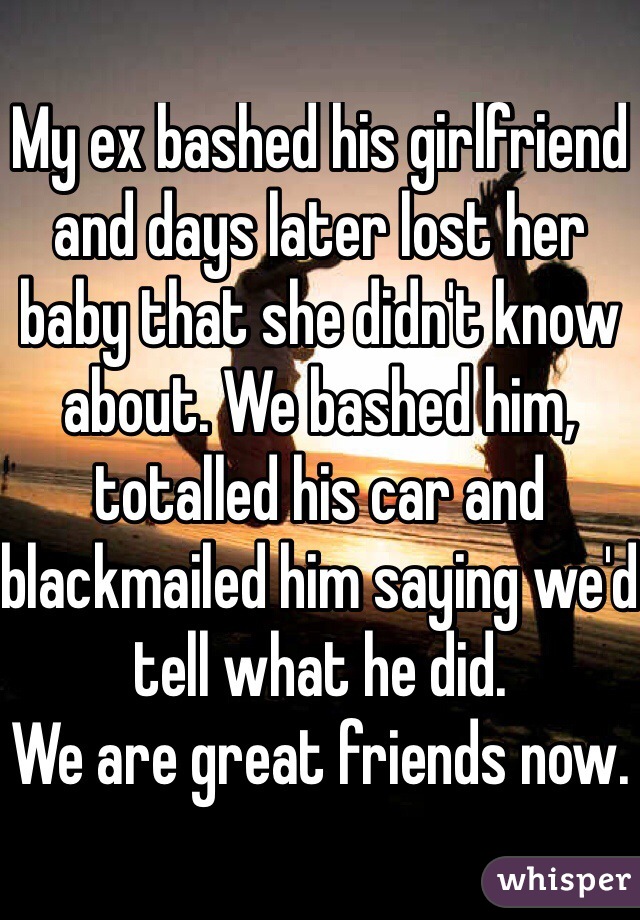 My ex bashed his girlfriend and days later lost her baby that she didn't know about. We bashed him, totalled his car and blackmailed him saying we'd tell what he did. 
We are great friends now. 

