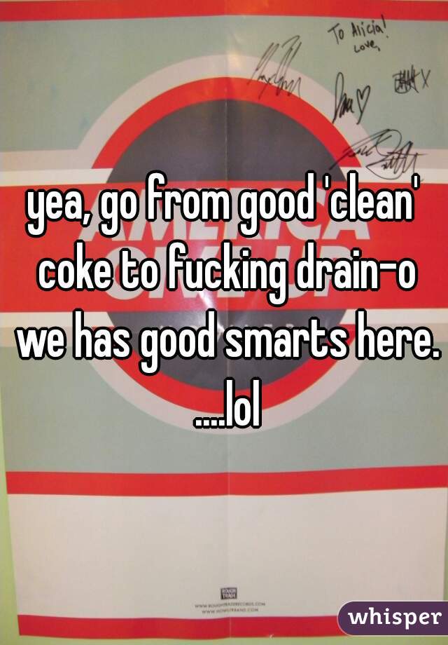 yea, go from good 'clean' coke to fucking drain-o we has good smarts here. ....lol