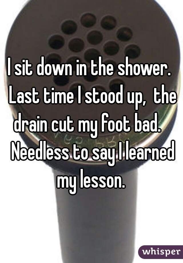 I sit down in the shower.  Last time I stood up,  the drain cut my foot bad.    Needless to say I learned my lesson. 