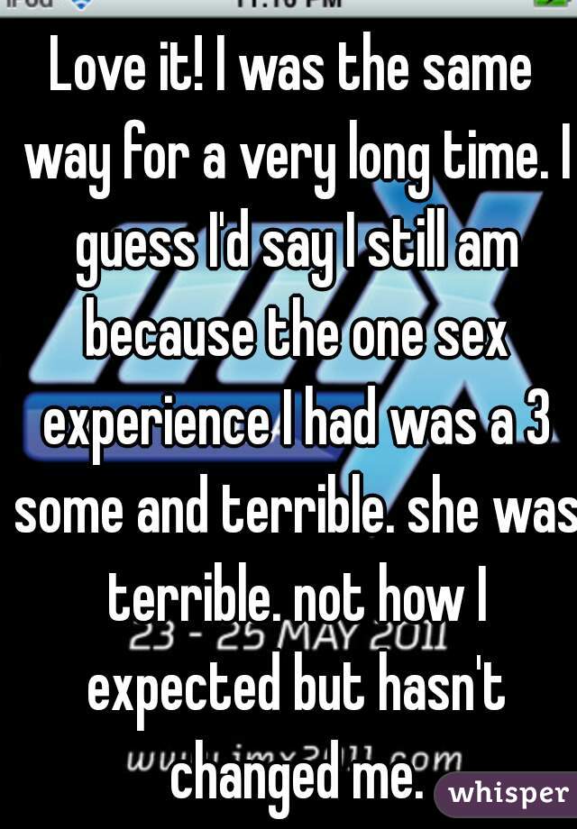 Love it! I was the same way for a very long time. I guess I'd say I still am because the one sex experience I had was a 3 some and terrible. she was terrible. not how I expected but hasn't changed me.