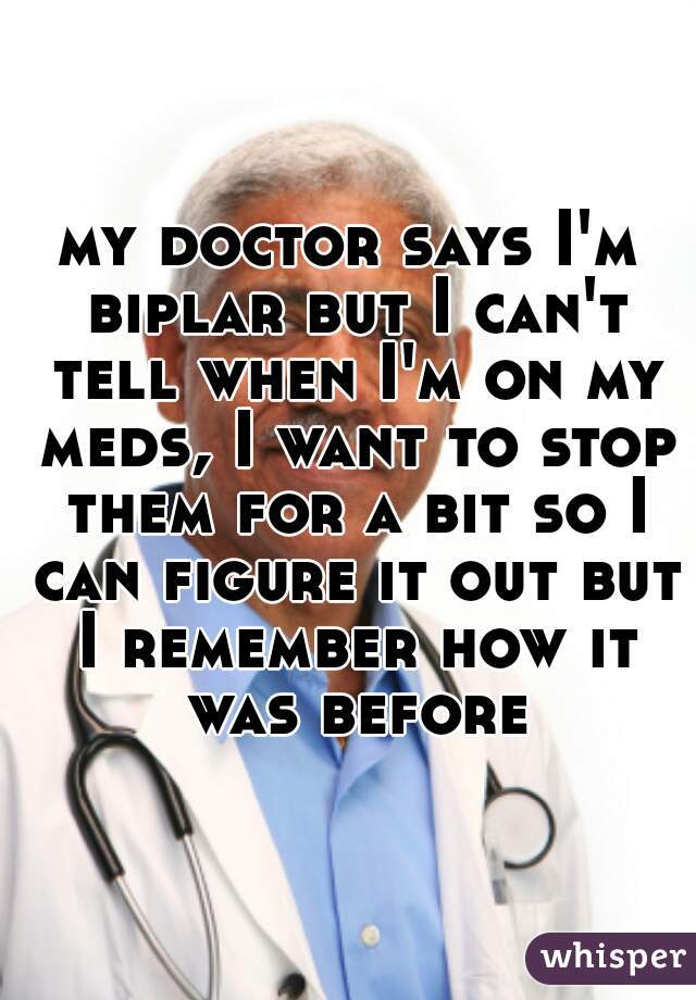 my doctor says I'm biplar but I can't tell when I'm on my meds, I want to stop them for a bit so I can figure it out but I remember how it was before